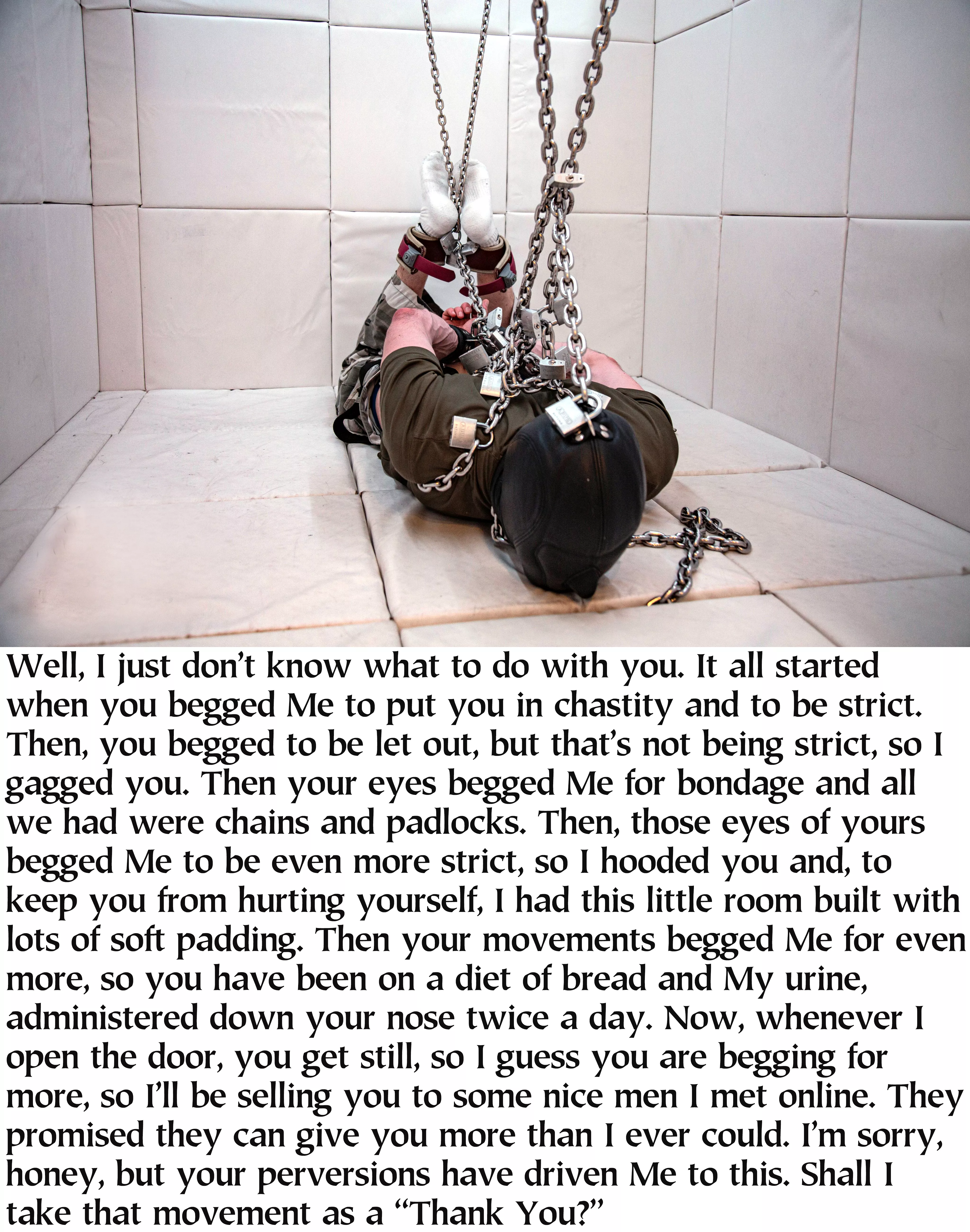 Essentially incommunicado since the chastity cage has been applied to the pervert, but the eyes are the windows to the soul and the movements tell a story, too. She did not reckon with the depth of his depravity and he did not reckon with Her willingness