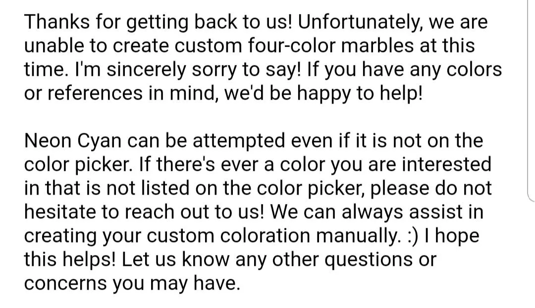 For those wondering for upcoming customs: four-color custom marbles are not available at this time, and any color not in the color picker can be attempted!