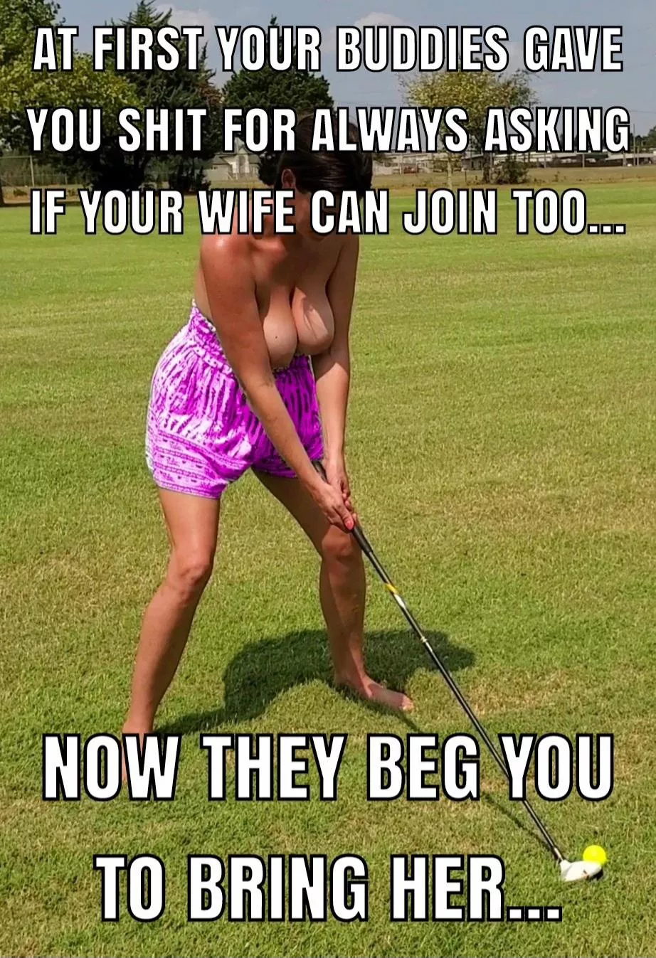 My buddies keep insisting now they want my wife to join their weekly foursome. I'm not sure they're talking about golf anymore....