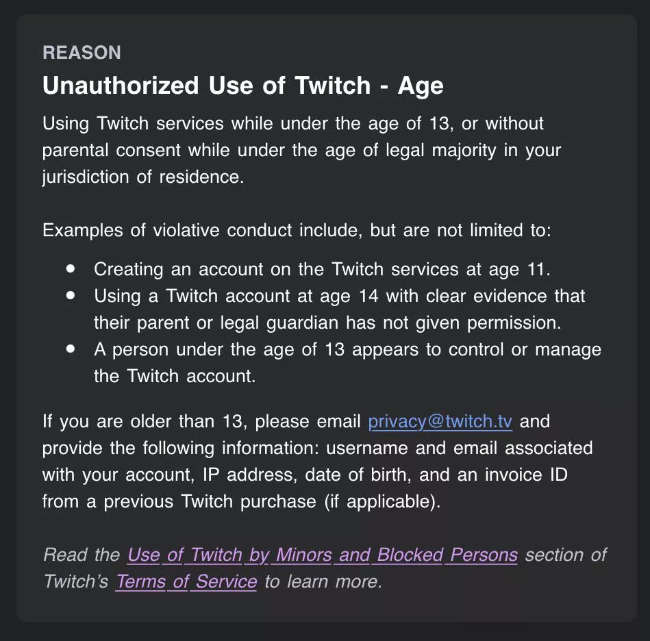 The other day my account was suspended indefinitely because of my age, although I am 23. I have reached out to privacy@twitch.tv but itâ€™s been a few days and I havenâ€™t gotten a response. Anyone know what else I can do at this point?